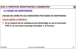 CAP. 2: PORTICOS RESISTENTES A MOMENTOS
2.3 SISMO DE NORTHRIDGE
CAUSAS DEL DAÑO EN LAS CONEXIONES POR SISMO DE NORTHRIDGE
Causas debido a Soldadura
 En la mayoría de las soldaduras pre-Northridge se usó el electrodo
E70T-4, el cual tenía muy baja tenacidad a la fractura
27/02/2022 Dr. Ing. LUIS M. MORAN YAÑEZ 93
 