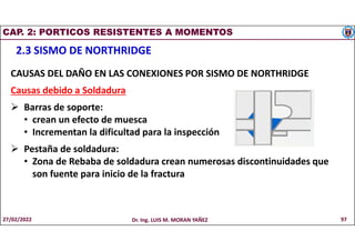 CAP. 2: PORTICOS RESISTENTES A MOMENTOS
2.3 SISMO DE NORTHRIDGE
CAUSAS DEL DAÑO EN LAS CONEXIONES POR SISMO DE NORTHRIDGE
Causas debido a Soldadura
 Barras de soporte:
• crean un efecto de muesca
• Incrementan la dificultad para la inspección
 Pestaña de soldadura:
• Zona de Rebaba de soldadura crean numerosas discontinuidades que
son fuente para inicio de la fractura
27/02/2022 Dr. Ing. LUIS M. MORAN YAÑEZ 97
 