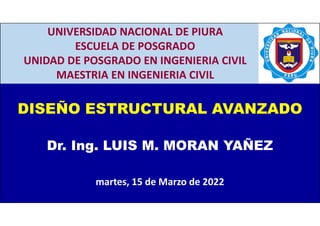 CAP. 3: PORTICOS ARRIOSTRADOS CONCENTRICAMENTE
CAP. 1: ASPECTOS GENERALES
1
DISEÑO ESTRUCTURAL AVANZADO
Dr. Ing. LUIS M. MORAN YAÑEZ
martes, 15 de Marzo de 2022
UNIVERSIDAD NACIONAL DE PIURA
ESCUELA DE POSGRADO
UNIDAD DE POSGRADO EN INGENIERIA CIVIL
MAESTRIA EN INGENIERIA CIVIL
 