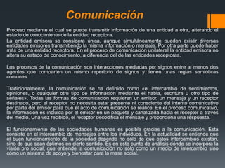 Comunicación
Proceso mediante el cual se puede transmitir información de una entidad a otra, alterando el
estado de conocimiento de la entidad receptora.
La entidad emisora se considera única, aunque simultáneamente pueden existir diversas
entidades emisores transmitiendo la misma información o mensaje. Por otra parte puede haber
más de una entidad receptora. En el proceso de comunicación unilateral la entidad emisora no
altera su estado de conocimiento, a diferencia del de las entidades receptoras.
Los procesos de la comunicación son interacciones mediadas por signos entre al menos dos
agentes que comparten un mismo repertorio de signos y tienen unas reglas semióticas
comunes.
Tradicionalmente, la comunicación se ha definido como «el intercambio de sentimientos,
opiniones, o cualquier otro tipo de información mediante el habla, escritura u otro tipo de
señales». Todas las formas de comunicación requieren un emisor, un mensaje y un receptor
destinado, pero el receptor no necesita estar presente ni consciente del intento comunicativo
por parte del emisor para que el acto de comunicación se realice. En el proceso comunicativo,
la información es incluida por el emisor en un paquete y canalizada hacia el receptor a través
del medio. Una vez recibido, el receptor decodifica el mensaje y proporciona una respuesta.
El funcionamiento de las sociedades humanas es posible gracias a la comunicación. Ésta
consiste en el intercambio de mensajes entre los individuos. En la actualidad se entiende que
el buen funcionamiento de la sociedad depende no sólo de que estos intercambios existan,
sino de que sean óptimos en cierto sentido. Es en este punto de análisis dónde se incorpora la
visión pro social, que entiende la comunicación no sólo como un medio de intercambio sino
cómo un sistema de apoyo y bienestar para la masa social.
 