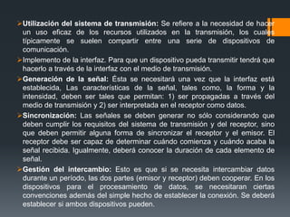 Utilización del sistema de transmisión: Se refiere a la necesidad de hacer
un uso eficaz de los recursos utilizados en la transmisión, los cuales
típicamente se suelen compartir entre una serie de dispositivos de
comunicación.
Implemento de la interfaz. Para que un dispositivo pueda transmitir tendrá que
hacerlo a través de la interfaz con el medio de transmisión.
Generación de la señal: Ésta se necesitará una vez que la interfaz está
establecida, Las características de la señal, tales como, la forma y la
intensidad, deben ser tales que permitan: 1) ser propagadas a través del
medio de transmisión y 2) ser interpretada en el receptor como datos.
Sincronización: Las señales se deben generar no sólo considerando que
deben cumplir los requisitos del sistema de transmisión y del receptor, sino
que deben permitir alguna forma de sincronizar el receptor y el emisor. El
receptor debe ser capaz de determinar cuándo comienza y cuándo acaba la
señal recibida. Igualmente, deberá conocer la duración de cada elemento de
señal.
Gestión del intercambio: Esto es que si se necesita intercambiar datos
durante un período, las dos partes (emisor y receptor) deben cooperar. En los
dispositivos para el procesamiento de datos, se necesitaran ciertas
convenciones además del simple hecho de establecer la conexión. Se deberá
establecer si ambos dispositivos pueden.
 