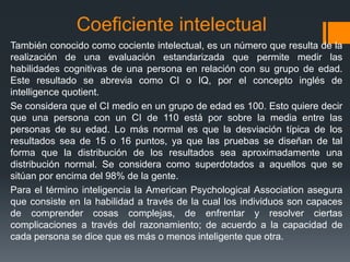 Coeficiente intelectual
También conocido como cociente intelectual, es un número que resulta de la
realización de una evaluación estandarizada que permite medir las
habilidades cognitivas de una persona en relación con su grupo de edad.
Este resultado se abrevia como CI o IQ, por el concepto inglés de
intelligence quotient.
Se considera que el CI medio en un grupo de edad es 100. Esto quiere decir
que una persona con un CI de 110 está por sobre la media entre las
personas de su edad. Lo más normal es que la desviación típica de los
resultados sea de 15 o 16 puntos, ya que las pruebas se diseñan de tal
forma que la distribución de los resultados sea aproximadamente una
distribución normal. Se considera como superdotados a aquellos que se
sitúan por encima del 98% de la gente.
Para el término inteligencia la American Psychological Association asegura
que consiste en la habilidad a través de la cual los individuos son capaces
de comprender cosas complejas, de enfrentar y resolver ciertas
complicaciones a través del razonamiento; de acuerdo a la capacidad de
cada persona se dice que es más o menos inteligente que otra.
 