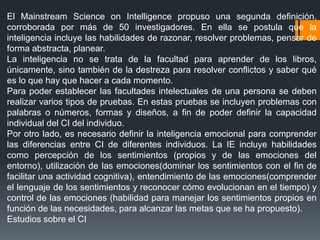 El Mainstream Science on Intelligence propuso una segunda definición,
corroborada por más de 50 investigadores. En ella se postula que la
inteligencia incluye las habilidades de razonar, resolver problemas, pensar de
forma abstracta, planear.
La inteligencia no se trata de la facultad para aprender de los libros,
únicamente, sino también de la destreza para resolver conflictos y saber qué
es lo que hay que hacer a cada momento.
Para poder establecer las facultades intelectuales de una persona se deben
realizar varios tipos de pruebas. En estas pruebas se incluyen problemas con
palabras o números, formas y diseños, a fin de poder definir la capacidad
individual del CI del individuo.
Por otro lado, es necesario definir la inteligencia emocional para comprender
las diferencias entre CI de diferentes individuos. La IE incluye habilidades
como percepción de los sentimientos (propios y de las emociones del
entorno), utilización de las emociones(dominar los sentimientos con el fin de
facilitar una actividad cognitiva), entendimiento de las emociones(comprender
el lenguaje de los sentimientos y reconocer cómo evolucionan en el tiempo) y
control de las emociones (habilidad para manejar los sentimientos propios en
función de las necesidades, para alcanzar las metas que se ha propuesto).
Estudios sobre el CI
 
