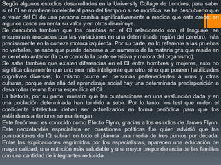 Según algunos estudios desarrollados en la University Collage de Londres, para saber
si el CI se mantiene indeleble al paso del tiempo o si se modifica, se ha descubierto que
el valor del CI de una persona cambia significativamente a medida que esta crece; en
algunos casos aumenta su valor y en otros disminuye.
Se descubrió también que los cambios en el CI relacionado con el lenguaje, se
encuentran asociados con las variaciones en una determinada región del cerebro, más
precisamente en la corteza motora izquierda. Por su parte, en lo referente a las pruebas
no verbales, se sabe que puede deberse a un aumento de la materia gris que reside en
el cerebelo anterior (la que controla la parte sensitiva y motora del organismo).
Se sabe también que existen diferencias en el CI entre hombres y mujeres, esto no
significa claramente que uno sea más inteligente que otro, sino que poseen habilidades
cognitivas diversas; lo mismo ocurre en personas pertenecientes a unas y otras
culturas, porque más allá del aprendizaje social hay una determinada predisposición a
desarrollar de una forma específica el CI.
La historia, por su parte, muestra que las puntuaciones en una evaluación dada y en
una población determinada han tendido a subir. Por lo tanto, los test que miden el
coeficiente intelectual deben ser actualizados en forma periódica para que los
estándares anteriores se mantengan.
Este fenómeno es conocido como Efecto Flynn, gracias a los estudios de James Flynn.
Este neozelandés especialista en cuestiones políticas fue quien advirtió que las
puntuaciones de IQ subían en todo el planeta una media de tres puntos por década.
Entre las explicaciones esgrimidas por los especialistas, aparecen una educación de
mayor calidad, una nutrición más saludable y una mayor preponderancia de las familias
con una cantidad de integrantes reducida.
 