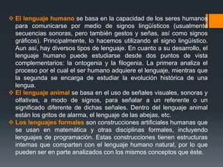  El lenguaje humano se basa en la capacidad de los seres humanos
para comunicarse por medio de signos lingüísticos (usualmente
secuencias sonoras, pero también gestos y señas, así como signos
gráficos). Principalmente, lo hacemos utilizando el signo lingüístico.
Aun así, hay diversos tipos de lenguaje. En cuanto a su desarrollo, el
lenguaje humano puede estudiarse desde dos puntos de vista
complementarios: la ontogenia y la filogenia. La primera analiza el
proceso por el cual el ser humano adquiere el lenguaje, mientras que
la segunda se encarga de estudiar la evolución histórica de una
lengua.
 El lenguaje animal se basa en el uso de señales visuales, sonoras y
olfativas, a modo de signos, para señalar a un referente o un
significado diferente de dichas señales. Dentro del lenguaje animal
están los gritos de alarma, el lenguaje de las abejas, etc.
 Los lenguajes formales son construcciones artificiales humanas que
se usan en matemática y otras disciplinas formales, incluyendo
lenguajes de programación. Estas construcciones tienen estructuras
internas que comparten con el lenguaje humano natural, por lo que
pueden ser en parte analizados con los mismos conceptos que éste.
 