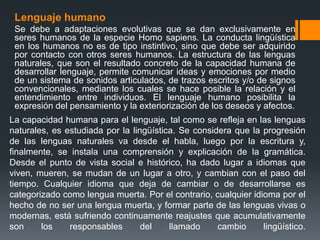 La capacidad humana para el lenguaje, tal como se refleja en las lenguas
naturales, es estudiada por la lingüística. Se considera que la progresión
de las lenguas naturales va desde el habla, luego por la escritura y,
finalmente, se instala una comprensión y explicación de la gramática.
Desde el punto de vista social e histórico, ha dado lugar a idiomas que
viven, mueren, se mudan de un lugar a otro, y cambian con el paso del
tiempo. Cualquier idioma que deja de cambiar o de desarrollarse es
categorizado como lengua muerta. Por el contrario, cualquier idioma por el
hecho de no ser una lengua muerta, y formar parte de las lenguas vivas o
modernas, está sufriendo continuamente reajustes que acumulativamente
son los responsables del llamado cambio lingüístico.
Lenguaje humano
Se debe a adaptaciones evolutivas que se dan exclusivamente en
seres humanos de la especie Homo sapiens. La conducta lingüística
en los humanos no es de tipo instintivo, sino que debe ser adquirido
por contacto con otros seres humanos. La estructura de las lenguas
naturales, que son el resultado concreto de la capacidad humana de
desarrollar lenguaje, permite comunicar ideas y emociones por medio
de un sistema de sonidos articulados, de trazos escritos y/o de signos
convencionales, mediante los cuales se hace posible la relación y el
entendimiento entre individuos. El lenguaje humano posibilita la
expresión del pensamiento y la exteriorización de los deseos y afectos.
 