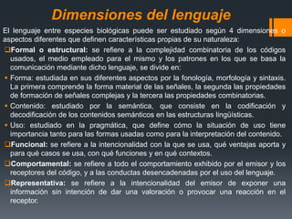 Dimensiones del lenguaje
El lenguaje entre especies biológicas puede ser estudiado según 4 dimensiones o
aspectos diferentes que definen características propias de su naturaleza:
Formal o estructural: se refiere a la complejidad combinatoria de los códigos
usados, el medio empleado para el mismo y los patrones en los que se basa la
comunicación mediante dicho lenguaje, se divide en:
 Forma: estudiada en sus diferentes aspectos por la fonología, morfología y sintaxis.
La primera comprende la forma material de las señales, la segunda las propiedades
de formación de señales complejas y la tercera las propiedades combinatorias.
 Contenido: estudiado por la semántica, que consiste en la codificación y
decodificación de los contenidos semánticos en las estructuras lingüísticas.
 Uso: estudiado en la pragmática, que define cómo la situación de uso tiene
importancia tanto para las formas usadas como para la interpretación del contenido.
Funcional: se refiere a la intencionalidad con la que se usa, qué ventajas aporta y
para qué casos se usa, con qué funciones y en qué contextos.
Comportamental: se refiere a todo el comportamiento exhibido por el emisor y los
receptores del código, y a las conductas desencadenadas por el uso del lenguaje.
Representativa: se refiere a la intencionalidad del emisor de exponer una
información sin intención de dar una valoración o provocar una reacción en el
receptor.
 