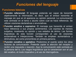 Funciones del lenguaje
Funciones básicas
Función referencial: El lenguaje pretende ser capaz de transmitir
objetivamente la información, es decir, que el emisor transmita el
mensaje sin que en él aparezca su opinión personal. La comunicación
está centrada en el tema o asunto sobre cual se hace referencia. Se
utilizan oraciones declarativas o enunciativas.
Función emotiva o expresiva: El mensaje que transmite el emisor
hace referencia a sus propios sentimientos. Los expresa de manera
subjetiva, mostrando su opinión y sus estados de ánimo. Las formas
lingüísticas de esta función corresponden al uso de oraciones
exclamativas e interjecciones. También se emplean aumentativos y
diminutivos, así como pronombres en primera persona.
Función conativa o apelativa: Predomina el oyente sobre los otros
factores de comunicación. Pretende captar la atención del receptor y
recibir una respuesta o reacción. Aquí la comunicación está centrada en
la persona del tú. Los rasgos lingüísticos que la caracterizan son el uso
del vocativo, el modo imperativo y el uso de interrogativos.
 