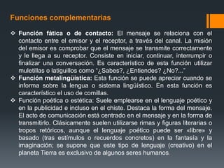 Funciones complementarias
 Función fática o de contacto: El mensaje se relaciona con el
contacto entre el emisor y el receptor, a través del canal. La misión
del emisor es comprobar que el mensaje se transmite correctamente
y le llega a su receptor. Consiste en iniciar, continuar, interrumpir o
finalizar una conversación. Es característico de esta función utilizar
muletillas o latiguillos como “¿Sabes?, ¿Entiendes? ¿No?...”
 Función metalingüística: Esta función se puede apreciar cuando se
informa sobre la lengua o sistema lingüístico. En esta función es
característico el uso de comillas.
 Función poética o estética: Suele emplearse en el lenguaje poético y
en la publicidad e incluso en el chiste. Destaca la forma del mensaje.
El acto de comunicación está centrado en el mensaje y en la forma de
transmitirlo. Clásicamente suelen utilizarse rimas y figuras literarias o
tropos retóricos, aunque el lenguaje poético puede ser «libre» y
basado (tras estímulos o recuerdos concretos) en la fantasía y la
imaginación; se supone que este tipo de lenguaje (creativo) en el
planeta Tierra es exclusivo de algunos seres humanos.
 