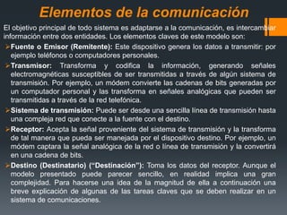 Elementos de la comunicación
El objetivo principal de todo sistema es adaptarse a la comunicación, es intercambiar
información entre dos entidades. Los elementos claves de este modelo son:
Fuente o Emisor (Remitente): Este dispositivo genera los datos a transmitir: por
ejemplo teléfonos o computadores personales.
Transmisor: Transforma y codifica la información, generando señales
electromagnéticas susceptibles de ser transmitidas a través de algún sistema de
transmisión. Por ejemplo, un módem convierte las cadenas de bits generadas por
un computador personal y las transforma en señales analógicas que pueden ser
transmitidas a través de la red telefónica.
Sistema de transmisión: Puede ser desde una sencilla línea de transmisión hasta
una compleja red que conecte a la fuente con el destino.
Receptor: Acepta la señal proveniente del sistema de transmisión y la transforma
de tal manera que pueda ser manejada por el dispositivo destino. Por ejemplo, un
módem captara la señal analógica de la red o línea de transmisión y la convertirá
en una cadena de bits.
Destino (Destinatario) (“Destinación”): Toma los datos del receptor. Aunque el
modelo presentado puede parecer sencillo, en realidad implica una gran
complejidad. Para hacerse una idea de la magnitud de ella a continuación una
breve explicación de algunas de las tareas claves que se deben realizar en un
sistema de comunicaciones.
 