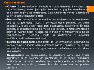 Otras Funciones :
Control: La comunicación controla el comportamiento individual. Las
organizaciones, poseen jerarquías de autoridad y guías formales a las
que deben regirse los empleados. Esta función de control además se
da en la comunicación informal.
Motivación: Lo realiza en el sentido que esclarece a los empleados
qué es lo que debe hacer, si se están desempeñando de forma
adecuada y lo que deben hacer para optimizar su rendimiento. En este
sentido, el establecimiento de metas específicas, la retroalimentación
sobre el avance hacia el logro de la meta y el reforzamiento de un
comportamiento deseado, incita la motivación y necesita
definitivamente de la comunicación.
Expresión emocional: Gran parte de los empleados, observan su
trabajo como un medio para interactuar con los demás, y por el que
transmiten fracasos y de igual manera satisfacciones, es decir
sentimientos.
Cooperación: La comunicación se constituye como una ayuda
importante en la solución de problemas, se le puede denominar
facilitador en la toma de decisiones, en la medida que brinda la
información requerida y evalúa las alternativas que se puedan
presentar
 