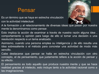 Pensar
Es un término que se haya en estrecha vinculación
con la actividad intelectual.
A la formación y al relacionamiento de diversas ideas que pasan por nuestra
mente la denominamos como pensar.
Esto implica la acción de examinar a través de nuestra razón alguna idea ,
comportamiento u opinión para luego de ello sí tomar una decisión o una
resolución respecto a un tema analizado.
Asimismo, cuando una persona emplea su inteligencia y de ello resulta una
idea sobresaliente o el método para concretar una actividad de modo más
sencillo.
Cabe destacarse que pensar se halla en estrecha vinculación con otro
concepto, el de pensamiento, que justamente refiere a la acción de pensar y
su efecto.
El pensamiento es todo aquello que produce nuestra mente y que se hace
realidad gracias al intelecto, esto incluye tanto a la actividad racional como a
las imaginaciones.
 