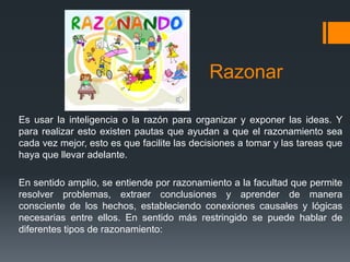 Razonar
Es usar la inteligencia o la razón para organizar y exponer las ideas. Y
para realizar esto existen pautas que ayudan a que el razonamiento sea
cada vez mejor, esto es que facilite las decisiones a tomar y las tareas que
haya que llevar adelante.
En sentido amplio, se entiende por razonamiento a la facultad que permite
resolver problemas, extraer conclusiones y aprender de manera
consciente de los hechos, estableciendo conexiones causales y lógicas
necesarias entre ellos. En sentido más restringido se puede hablar de
diferentes tipos de razonamiento:
 