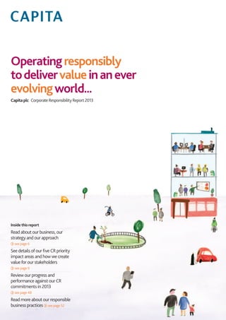 Operatingresponsibly
todelivervalueinanever
evolvingworld...
Capita plc  Corporate Responsibility Report 2013
Inside this report
Read about our business, our
strategy and our approach
see page 6
See details of our five CR priority
impact areas and how we create
value for our stakeholders
see page 9
Review our progress and
performance against our CR
commitments in 2013
see page 48
Read more about our responsible
business practices see page 52
 