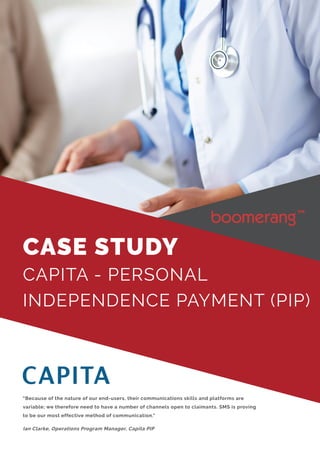 “Because of the nature of our end-users, their communications skills and platforms are
variable; we therefore need to have a number of channels open to claimants. SMS is proving
to be our most effective method of communication."
Ian Clarke, Operations Program Manager, Capita PIP
CASE STUDY
CAPITA - PERSONAL
INDEPENDENCE PAYMENT (PIP)
 