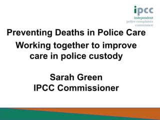 Preventing Deaths in Police Care
Working together to improve
care in police custody
Sarah Green
IPCC Commissioner

 