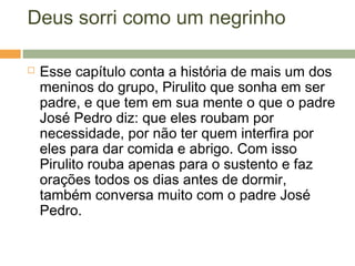 Deus sorri como um negrinho
 Esse capítulo conta a história de mais um dos
meninos do grupo, Pirulito que sonha em ser
padre, e que tem em sua mente o que o padre
José Pedro diz: que eles roubam por
necessidade, por não ter quem interfira por
eles para dar comida e abrigo. Com isso
Pirulito rouba apenas para o sustento e faz
orações todos os dias antes de dormir,
também conversa muito com o padre José
Pedro.
 