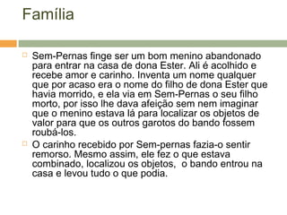 Família
 Sem-Pernas finge ser um bom menino abandonado
para entrar na casa de dona Ester. Ali é acolhido e
recebe amor e carinho. Inventa um nome qualquer
que por acaso era o nome do filho de dona Ester que
havia morrido, e ela via em Sem-Pernas o seu filho
morto, por isso lhe dava afeição sem nem imaginar
que o menino estava lá para localizar os objetos de
valor para que os outros garotos do bando fossem
roubá-los.
 O carinho recebido por Sem-pernas fazia-o sentir
remorso. Mesmo assim, ele fez o que estava
combinado, localizou os objetos, o bando entrou na
casa e levou tudo o que podia.
 