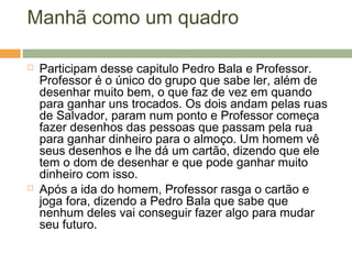 Manhã como um quadro
 Participam desse capitulo Pedro Bala e Professor.
Professor é o único do grupo que sabe ler, além de
desenhar muito bem, o que faz de vez em quando
para ganhar uns trocados. Os dois andam pelas ruas
de Salvador, param num ponto e Professor começa
fazer desenhos das pessoas que passam pela rua
para ganhar dinheiro para o almoço. Um homem vê
seus desenhos e lhe dá um cartão, dizendo que ele
tem o dom de desenhar e que pode ganhar muito
dinheiro com isso.
 Após a ida do homem, Professor rasga o cartão e
joga fora, dizendo a Pedro Bala que sabe que
nenhum deles vai conseguir fazer algo para mudar
seu futuro.
 