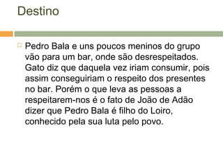 Destino
 Pedro Bala e uns poucos meninos do grupo
vão para um bar, onde são desrespeitados.
Gato diz que daquela vez iriam consumir, pois
assim conseguiriam o respeito dos presentes
no bar. Porém o que leva as pessoas a
respeitarem-nos é o fato de João de Adão
dizer que Pedro Bala é filho do Loiro,
conhecido pela sua luta pelo povo.
 