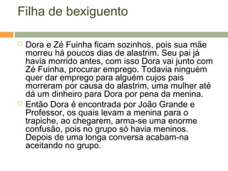 Filha de bexiguento
 Dora e Zé Fuinha ficam sozinhos, pois sua mãe
morreu há poucos dias de alastrim. Seu pai já
havia morrido antes, com isso Dora vai junto com
Zé Fuinha, procurar emprego. Todavia ninguém
quer dar emprego para alguém cujos pais
morreram por causa do alastrim, uma mulher até
dá um dinheiro para Dora por pena da menina.
 Então Dora é encontrada por João Grande e
Professor, os quais levam a menina para o
trapiche, ao chegarem, arma-se uma enorme
confusão, pois no grupo só havia meninos.
Depois de uma longa conversa acabam-na
aceitando no grupo.
 