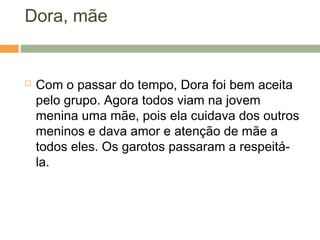 Dora, mãe
 Com o passar do tempo, Dora foi bem aceita
pelo grupo. Agora todos viam na jovem
menina uma mãe, pois ela cuidava dos outros
meninos e dava amor e atenção de mãe a
todos eles. Os garotos passaram a respeitá-
la.
 
