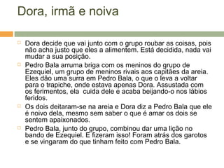 Dora, irmã e noiva
 Dora decide que vai junto com o grupo roubar as coisas, pois
não acha justo que eles a alimentem. Está decidida, nada vai
mudar a sua posição.
 Pedro Bala arruma briga com os meninos do grupo de
Ezequiel, um grupo de meninos rivais aos capitães da areia.
Eles dão uma surra em Pedro Bala, o que o leva a voltar
para o trapiche, onde estava apenas Dora. Assustada com
os ferimentos, ela cuida dele e acaba beijando-o nos lábios
feridos.
 Os dois deitaram-se na areia e Dora diz a Pedro Bala que ele
é noivo dela, mesmo sem saber o que é amar os dois se
sentem apaixonados.
 Pedro Bala, junto do grupo, combinou dar uma lição no
bando de Ezequiel. E fizeram isso! Foram atrás dos garotos
e se vingaram do que tinham feito com Pedro Bala.
 
