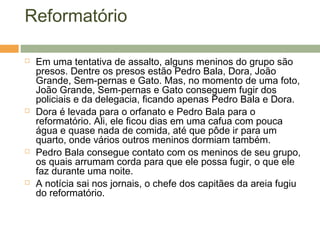 Reformatório
 Em uma tentativa de assalto, alguns meninos do grupo são
presos. Dentre os presos estão Pedro Bala, Dora, João
Grande, Sem-pernas e Gato. Mas, no momento de uma foto,
João Grande, Sem-pernas e Gato conseguem fugir dos
policiais e da delegacia, ficando apenas Pedro Bala e Dora.
 Dora é levada para o orfanato e Pedro Bala para o
reformatório. Ali, ele ficou dias em uma cafua com pouca
água e quase nada de comida, até que pôde ir para um
quarto, onde vários outros meninos dormiam também.
 Pedro Bala consegue contato com os meninos de seu grupo,
os quais arrumam corda para que ele possa fugir, o que ele
faz durante uma noite.
 A notícia sai nos jornais, o chefe dos capitães da areia fugiu
do reformatório.
 