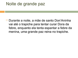 Noite de grande paz
 Durante a noite, a mãe de santo Don’Aninha
vai até o trapiche para tentar curar Dora da
febre, enquanto ela tenta espantar a febre da
menina, uma grande paz reina no trapiche.
 