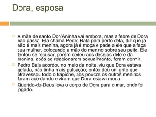 Dora, esposa
 A mãe de santo Don’Aninha vai embora, mas a febre de Dora
não passa. Ela chama Pedro Bala para perto dela, diz que já
não é mais menina, agora já é moça e pede a ele que a faça
sua mulher, colocando a mão do menino sobre seu peito. Ele
tentou se recusar, porém cedeu aos desejos dele e da
menina, após se relacionarem sexuallmente, foram dormir.
 Pedro Bala acordou no meio da noite, viu que Dora estava
gelada, não tinha mais pulsação, então deu um grito que
atravessou todo o trapiche, aos poucos os outros meninos
foram acordando e viram que Dora estava morta.
 Querido-de-Deus leva o corpo de Dora para o mar, onde foi
jogado.
 