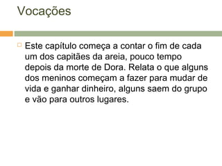 Vocações
 Este capítulo começa a contar o fim de cada
um dos capitães da areia, pouco tempo
depois da morte de Dora. Relata o que alguns
dos meninos começam a fazer para mudar de
vida e ganhar dinheiro, alguns saem do grupo
e vão para outros lugares.
 