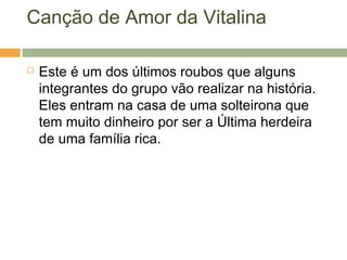 Canção de Amor da Vitalina
 Este é um dos últimos roubos que alguns
integrantes do grupo vão realizar na história.
Eles entram na casa de uma solteirona que
tem muito dinheiro por ser a Última herdeira
de uma família rica.
 