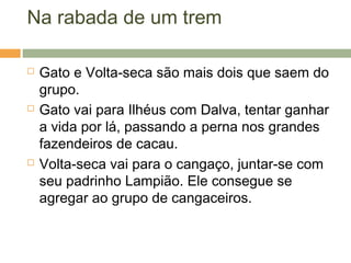 Na rabada de um trem
 Gato e Volta-seca são mais dois que saem do
grupo.
 Gato vai para Ilhéus com Dalva, tentar ganhar
a vida por lá, passando a perna nos grandes
fazendeiros de cacau.
 Volta-seca vai para o cangaço, juntar-se com
seu padrinho Lampião. Ele consegue se
agregar ao grupo de cangaceiros.
 
