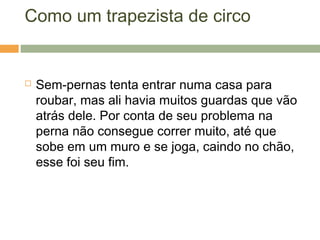 Como um trapezista de circo
 Sem-pernas tenta entrar numa casa para
roubar, mas ali havia muitos guardas que vão
atrás dele. Por conta de seu problema na
perna não consegue correr muito, até que
sobe em um muro e se joga, caindo no chão,
esse foi seu fim.
 