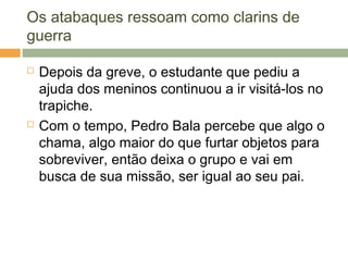 Os atabaques ressoam como clarins de
guerra
 Depois da greve, o estudante que pediu a
ajuda dos meninos continuou a ir visitá-los no
trapiche.
 Com o tempo, Pedro Bala percebe que algo o
chama, algo maior do que furtar objetos para
sobreviver, então deixa o grupo e vai em
busca de sua missão, ser igual ao seu pai.
 