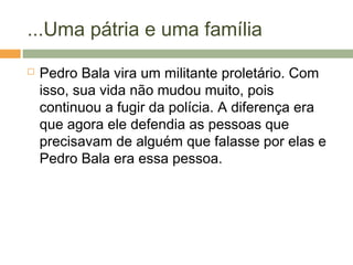 ...Uma pátria e uma família
 Pedro Bala vira um militante proletário. Com
isso, sua vida não mudou muito, pois
continuou a fugir da polícia. A diferença era
que agora ele defendia as pessoas que
precisavam de alguém que falasse por elas e
Pedro Bala era essa pessoa.
 