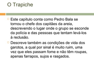 O Trapiche
 Este capítulo conta como Pedro Bala se
tornou o chefe dos capitães da areia,
descrevendo o lugar onde o grupo se esconde
da polícia e das pessoas que tentam levá-los
à reclusão.
 Descreve também as condições de vida dos
garotos, a qual por sinal é muito ruim, uma
vez que eles passam fome e não têm roupas,
apenas farrapos, sujos e rasgados.
 
