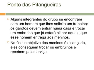 Ponto das Pitangueiras
 Alguns integrantes do grupo se encontram
com um homem que lhes solicita um trabalho:
os garotos devem entrar numa casa e trocar
um embrulho que já estará ali por aquele que
esse homem entrega aos meninos.
 No final o objetivo dos meninos é alcançado,
eles conseguem trocar os embrulhos e
recebem pelo serviço.
 