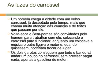 As luzes do carrossel
 Um homem chega a cidade com um velho
carrossel, já desbotado pelo tempo, mais que
chama muita atenção das crianças e de todos
que passam por ele.
 Volta-seca e Sem-pernas são convidados pelo
homem para trabalhar com ele, colocando o
carrossel para funcionar, enquanto um colocava a
música o outro ligava o motor e, quando
quisessem, poderiam trocar de lugar.
 Os dois garotos conseguem que todo o bando vá
andar um pouco no carrossel, sem precisar pagar
nada, apenas a gasolina do motor.
 