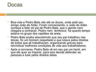 Docas
 Boa-vida e Pedro Bala vão até as docas, onde está seu
amigo João de Adão. Ficam conversando, e João de Adão
começa a falar do pai de Pedro Bala, que o garoto nem
chegara a conhecer. Pedro nem lembrava há quanto tempo
estava no grupo dos capitães da areia.
 Pedro Bala acaba descobrindo que seu pai trabalhou nas
docas, foi um homem respeitado e que lutava pelos direitos
de todos que ali trabalhavam, organizando greves para
reivindicar melhores condições de vida aos trabalhadores.
 Após a conversa, Pedro Bala vê em seu pai um herói, em
que ele quer se inspirar, para isso decide defender as
pessoas e lutar pelos direitos delas.
 