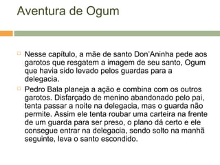 Aventura de Ogum
 Nesse capítulo, a mãe de santo Don’Aninha pede aos
garotos que resgatem a imagem de seu santo, Ogum
que havia sido levado pelos guardas para a
delegacia.
 Pedro Bala planeja a ação e combina com os outros
garotos. Disfarçado de menino abandonado pelo pai,
tenta passar a noite na delegacia, mas o guarda não
permite. Assim ele tenta roubar uma carteira na frente
de um guarda para ser preso, o plano dá certo e ele
consegue entrar na delegacia, sendo solto na manhã
seguinte, leva o santo escondido.
 