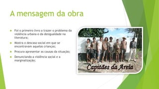 A mensagem da obra
 Foi o primeiro livro a trazer o problema da
violência urbana e da desigualdade na
literatura;
 Mostra o descaso social em que se
encontravam aquelas crianças;
 Procura apresentar as causas da situação;
 Denunciando a violência social e a
marginalização;
 