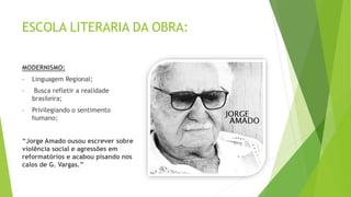ESCOLA LITERARIA DA OBRA:
MODERNISMO:
• Linguagem Regional;
• Busca refletir a realidade
brasileira;
• Privilegiando o sentimento
humano;
“Jorge Amado ousou escrever sobre
violência social e agressões em
reformatórios e acabou pisando nos
calos de G. Vargas.”
 