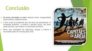 Conclusão
 Os temas abordados na obra: descaso social, marginalidade
social urbana, violência social;
 A obra trata de problemas que até hoje são persistentes na
sociedade brasileira. A miséria o descaso social, são faces
ainda latentes, que inibem o crescimento do Brasil;
 Deixa uma mensagem de esperança, porque a miséria e
escravidão pode ser vencida pela LUTA.
 
