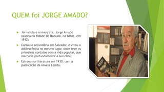 QUEM foi JORGE AMADO?
 Jornalista e romancista, Jorge Amado
nasceu na cidade de Itabuna, na Bahia, em
1912;
 Cursou o secundário em Salvador, e viveu a
adolescência no mesmo lugar, onde teve os
primeiros contatos com a vida popular, que
marcaria profundamente a sua obra;
 Estreou na literatura em 1930, com a
publicação da novela Lenita.
 
