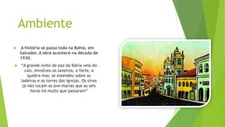 Ambiente
 A história se passa toda na Bahia, em
Salvador. A obra acontece na década de
1930.
 “A grande noite de paz da Bahia veio do
cais, envolveu os saveiros, o forte, o
quebra-mar, se estendeu sobre as
ladeiras e as torres das igrejas. Os sinos
já não tocam as ave-marias que as seis
horas há muito que passaram”
 