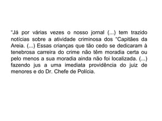 “Já por várias vezes o nosso jornal (...) tem trazido
notícias sobre a atividade criminosa dos “Capitães da
Areia. (...) Essas crianças que tão cedo se dedicaram à
tenebrosa carreira do crime não têm moradia certa ou
pelo menos a sua moradia ainda não foi localizada. (...)
fazendo jus a uma imediata providência do juiz de
menores e do Dr. Chefe de Polícia.
 