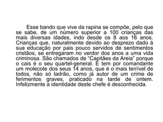 Esse bando que vive da rapina se compõe, pelo que
se sabe, de um número superior a 100 crianças das
mais diversas idades, indo desde os 8 aos 16 anos.
Crianças que, naturalmente devido ao desprezo dado à
sua educação por pais pouco servidos de sentimentos
cristãos, se entregaram no verdor dos anos a uma vida
criminosa. São chamados de “Capitães da Areia” porque
o cais é o seu quartel-general. E tem por comandante
um molecote dos seus 14 anos, que é o mais terrível de
todos, não só ladrão, como já autor de um crime de
ferimentos graves, praticado na tarde de ontem.
Infelizmente a identidade deste chefe é desconhecida.
 