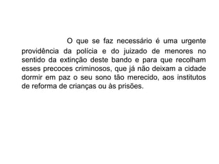 O que se faz necessário é uma urgente
providência da polícia e do juizado de menores no
sentido da extinção deste bando e para que recolham
esses precoces criminosos, que já não deixam a cidade
dormir em paz o seu sono tão merecido, aos institutos
de reforma de crianças ou às prisões.
 