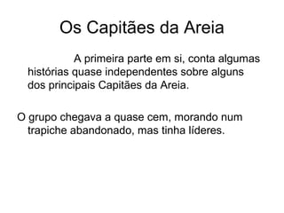 Os Capitães da Areia
A primeira parte em si, conta algumas
histórias quase independentes sobre alguns
dos principais Capitães da Areia.
O grupo chegava a quase cem, morando num
trapiche abandonado, mas tinha líderes.
 